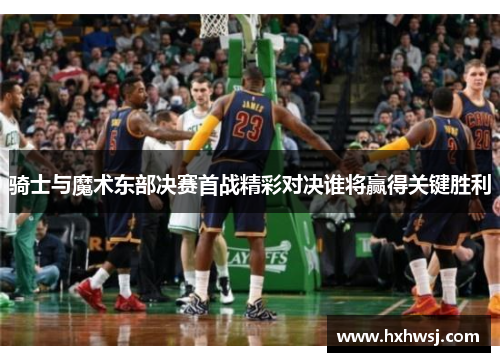 骑士与魔术东部决赛首战精彩对决谁将赢得关键胜利