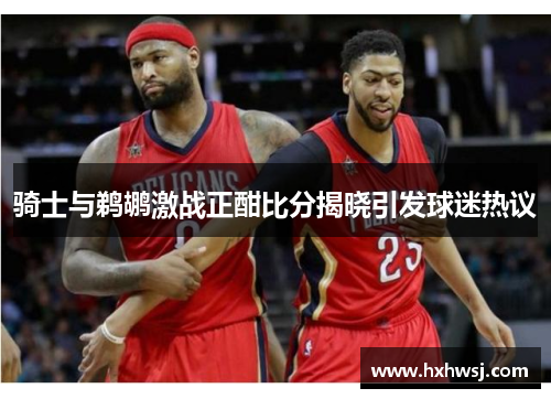 骑士与鹈鹕激战正酣比分揭晓引发球迷热议