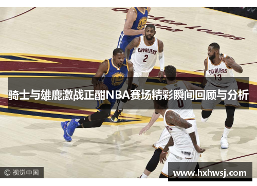 骑士与雄鹿激战正酣NBA赛场精彩瞬间回顾与分析